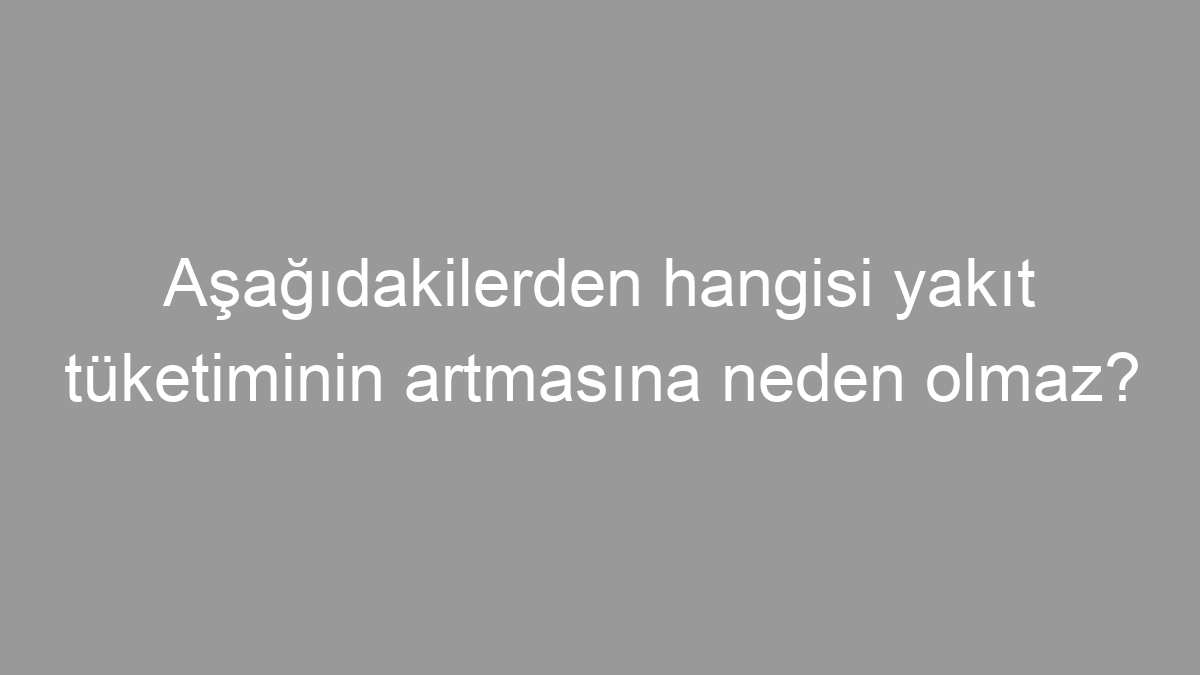 Aşağıdakilerden hangisi yakıt tüketiminin artmasına neden olmaz?