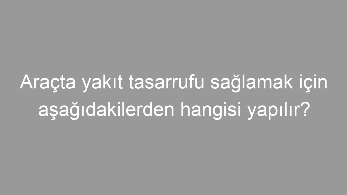 Araçta yakıt tasarrufu sağlamak için aşağıdakilerden hangisi yapılır?