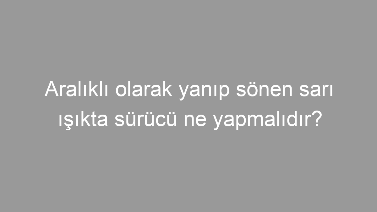 Aralıklı olarak yanıp sönen sarı ışıkta sürücü ne yapmalıdır?