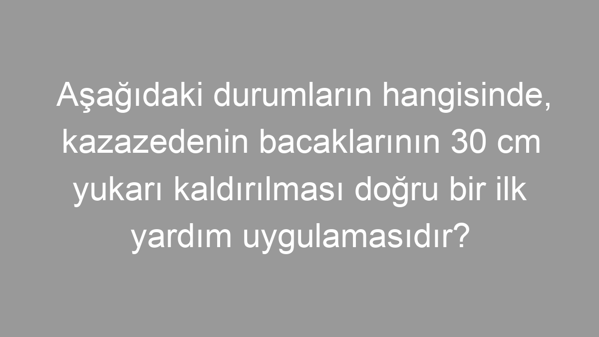 Aşağıdaki durumların hangisinde, kazazedenin bacaklarının 30 cm yukarı kaldırılması doğru bir ilk yardım uygulamasıdır?