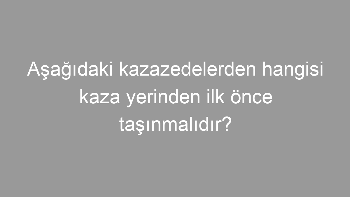 Aşağıdaki kazazedelerden hangisi kaza yerinden ilk önce taşınmalıdır?