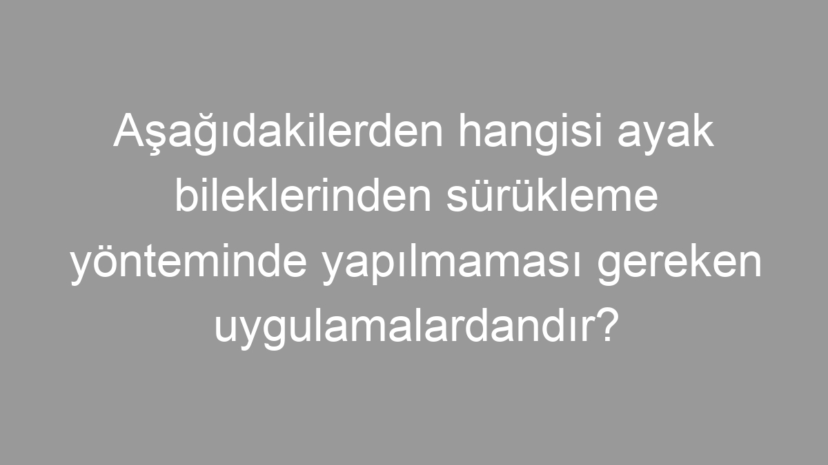 Aşağıdakilerden hangisi ayak bileklerinden sürükleme yönteminde yapılmaması gereken uygulamalardandır?