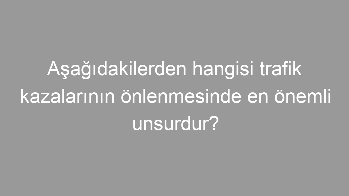 Aşağıdakilerden hangisi trafik kazalarının önlenmesinde en önemli unsurdur?