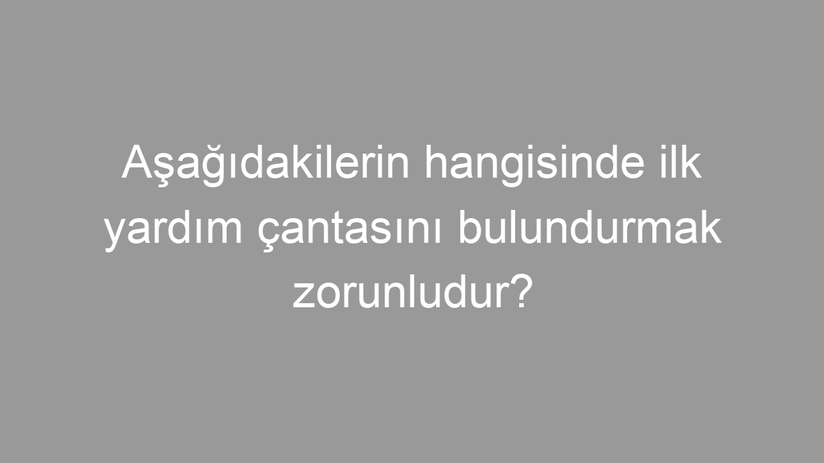 Aşağıdakilerin hangisinde ilk yardım çantasını bulundurmak zorunludur?