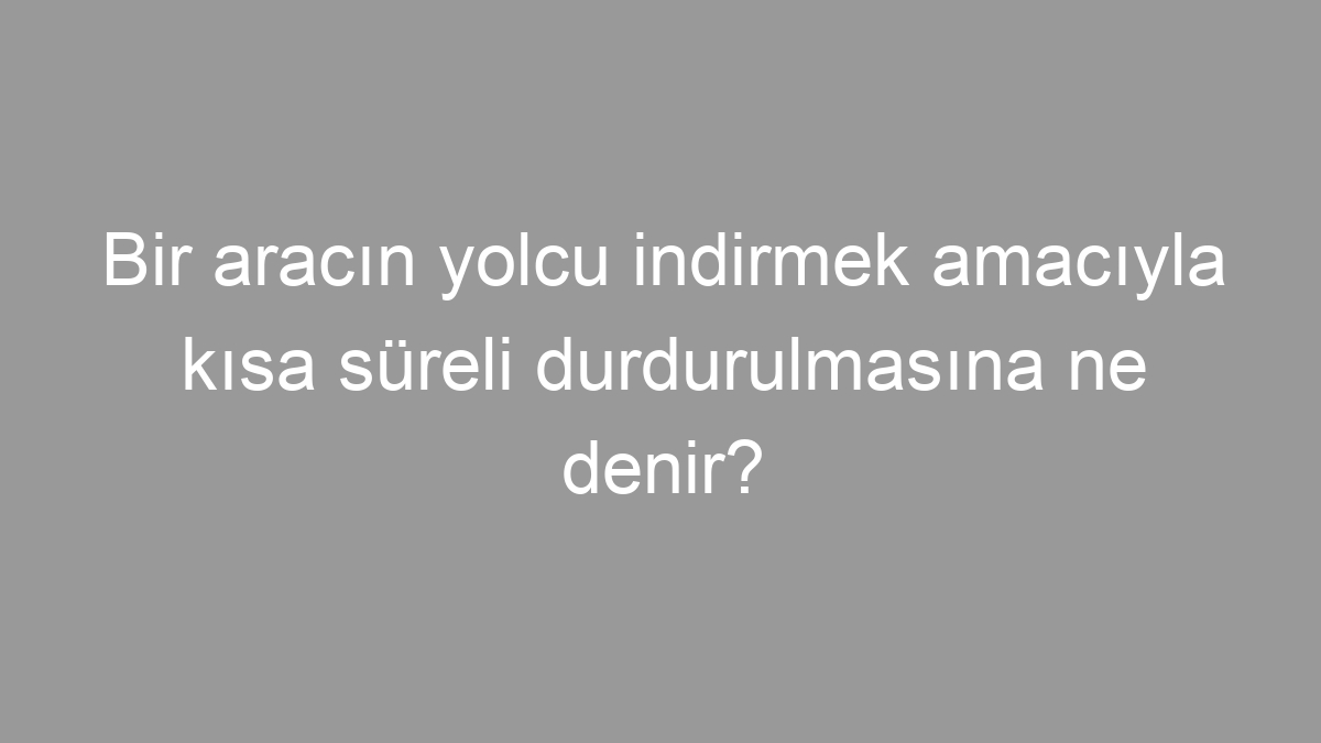 Bir aracın yolcu indirmek amacıyla kısa süreli durdurulmasına ne denir?