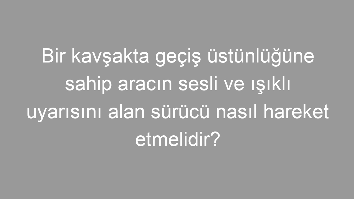 Bir kavşakta geçiş üstünlüğüne sahip aracın sesli ve ışıklı uyarısını alan sürücü nasıl hareket etmelidir?