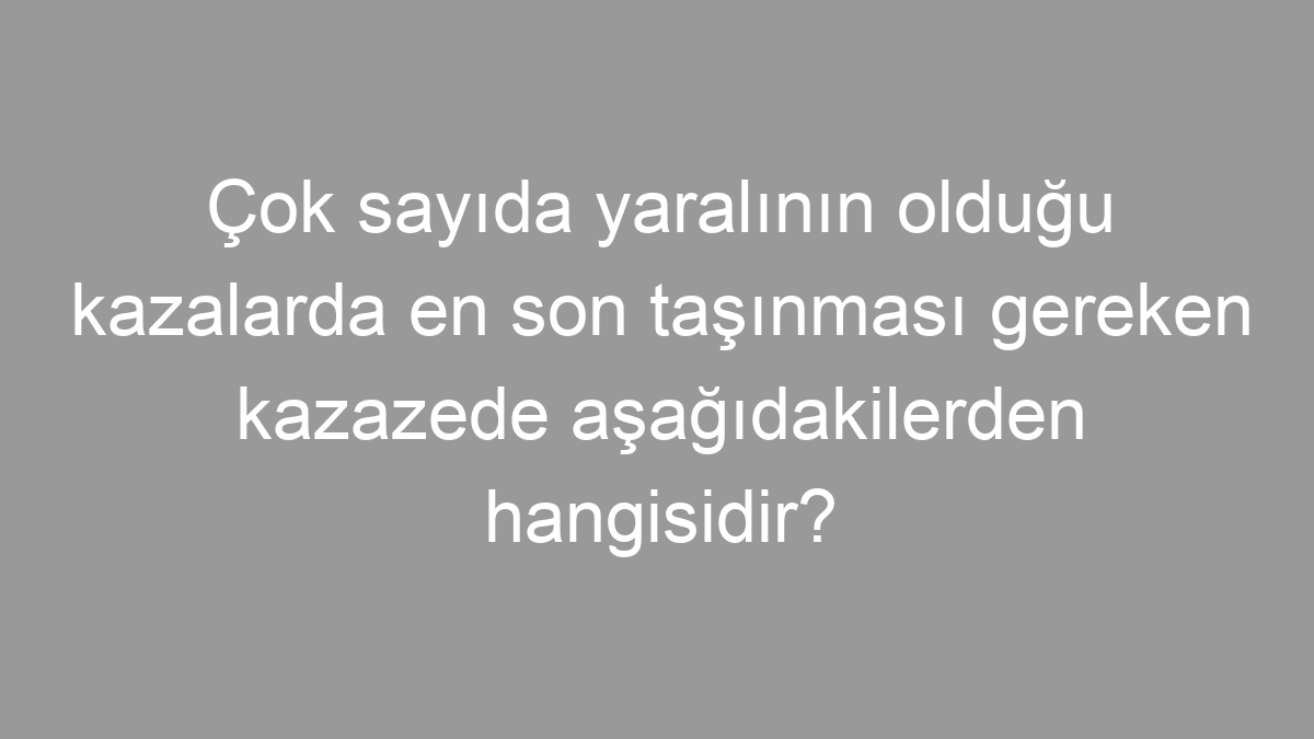 Çok sayıda yaralının olduğu kazalarda en son taşınması gereken kazazede aşağıdakilerden hangisidir?