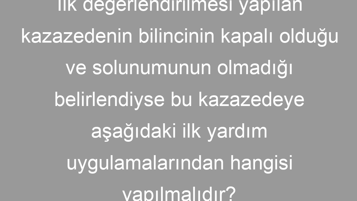 İlk değerlendirilmesi yapılan kazazedenin bilincinin kapalı olduğu ve solunumunun olmadığı belirlendiyse bu kazazedeye aşağıdaki ilk yardım uygulamalarından hangisi yapılmalıdır?