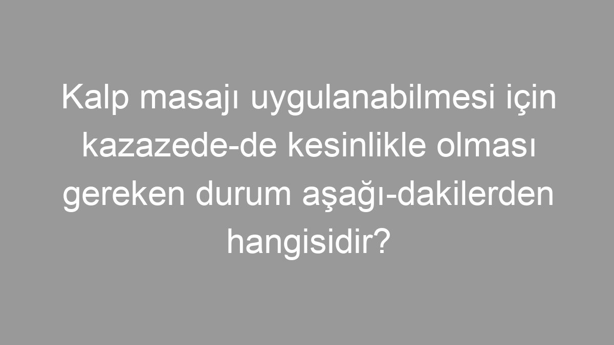 Kalp masajı uygulanabilmesi için kazazede­de kesinlikle olması gereken durum aşağı­dakilerden hangisidir?