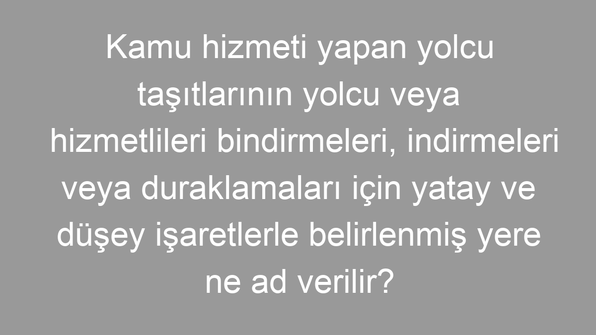 Kamu hizmeti yapan yolcu taşıtlarının yolcu veya hizmetlileri bindirmeleri, indirmeleri veya duraklamaları için yatay ve düşey işaretlerle belirlenmiş yere ne ad verilir?