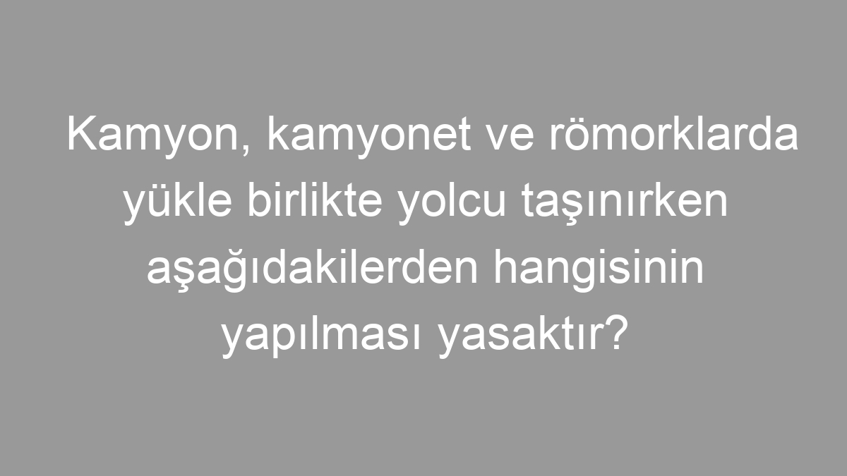 Kamyon, kamyonet ve römorklarda yükle birlikte yolcu taşınırken aşağıdakilerden hangisinin yapılması yasaktır?