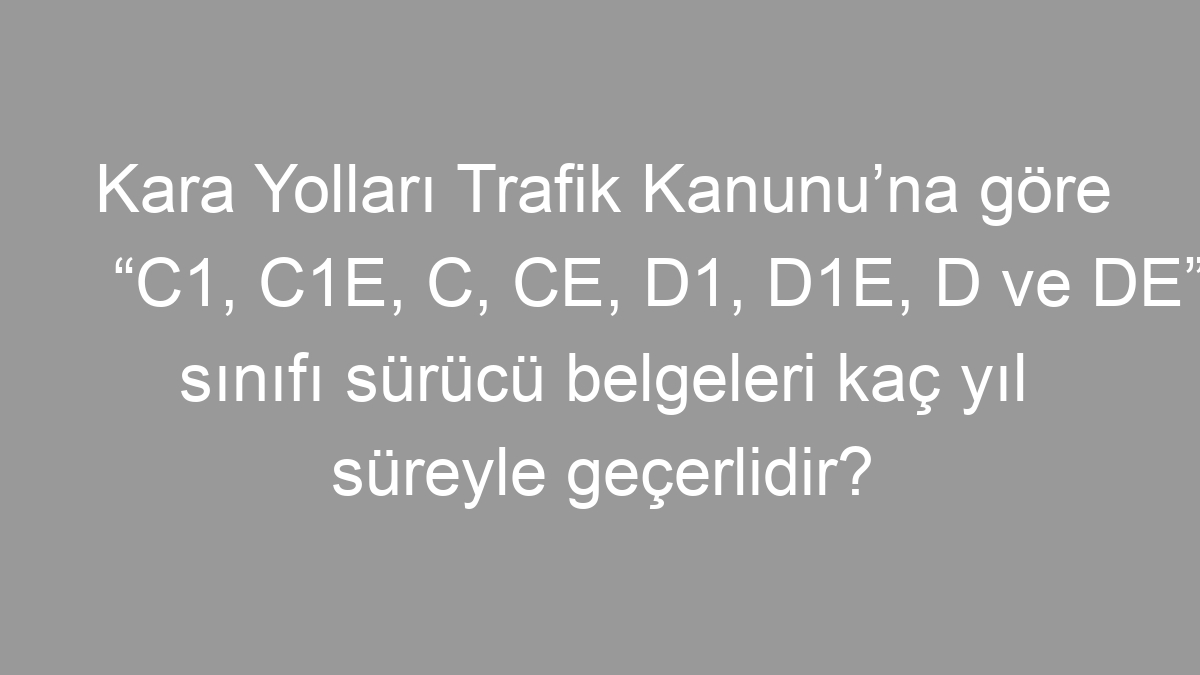 Kara Yolları Trafik Kanunu’na göre “C1, C1E, C, CE, D1, D1E, D ve DE” sınıfı sürücü belgeleri kaç yıl süreyle geçerlidir?