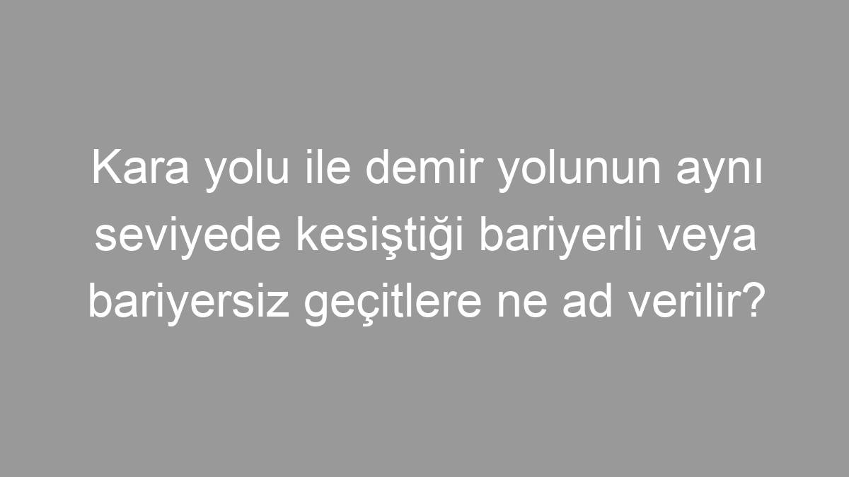 Kara yolu ile demir yolunun aynı seviyede kesiştiği bariyerli veya bariyersiz geçitlere ne ad verilir?