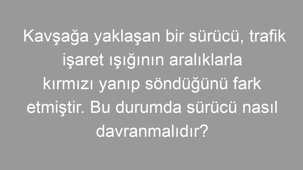 Kavşağa yaklaşan bir sürücü, trafik işaret ışığının aralıklarla kırmızı yanıp söndüğünü fark etmiştir. Bu durumda sürücü nasıl davranmalıdır?