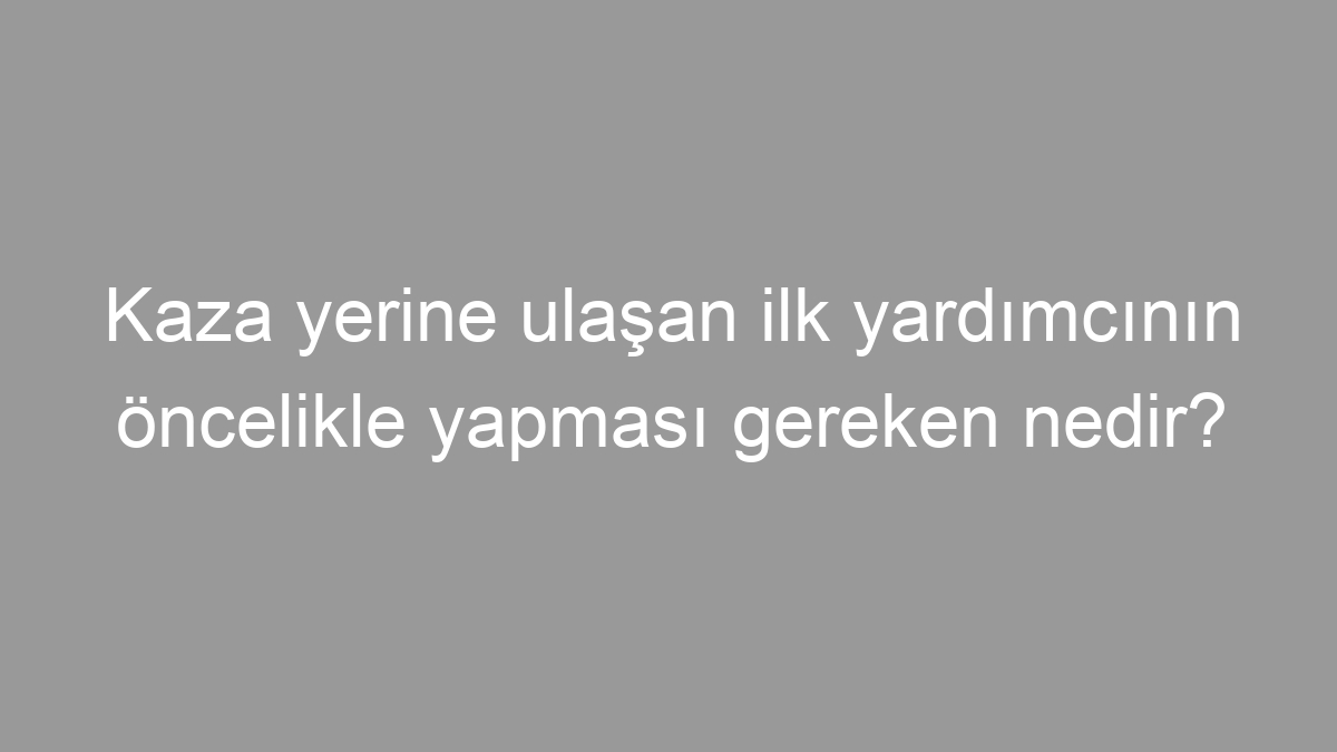 Kaza yerine ulaşan ilk yardımcının öncelikle yapması gereken nedir?