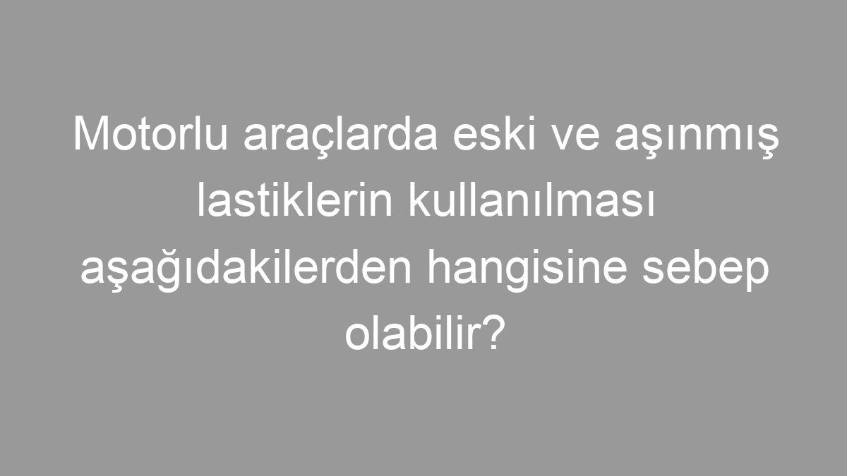 Motorlu araçlarda eski ve aşınmış lastiklerin kullanılması aşağıdakilerden hangisine sebep olabilir?