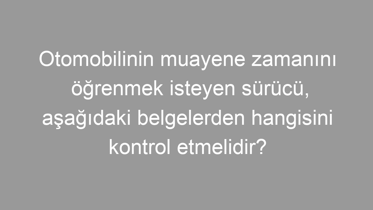 Otomobilinin muayene zamanını öğrenmek isteyen sürücü, aşağıdaki belgelerden hangisini kontrol etmelidir?