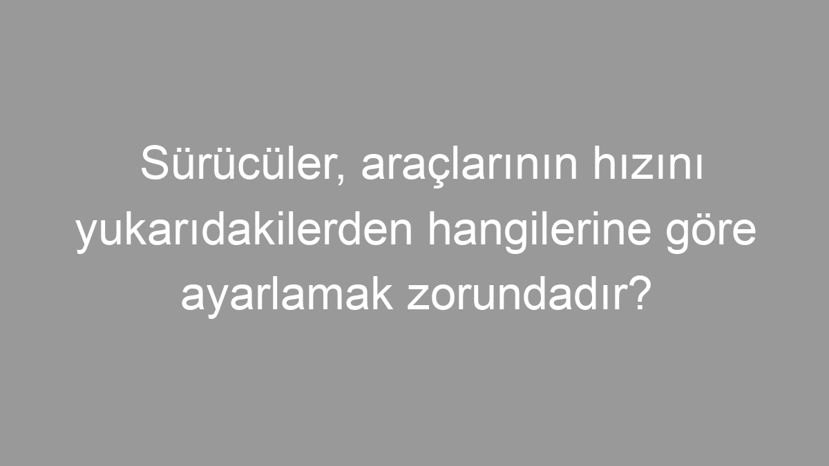 Sürücüler, araçlarının hızını yukarıdakilerden hangilerine göre ayarlamak zorundadır?