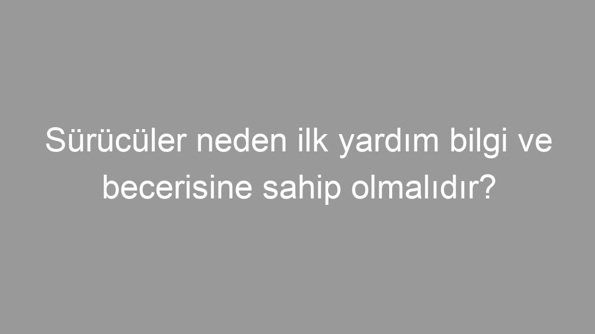 Sürücüler neden ilk yardım bilgi ve becerisine sahip olmalıdır?