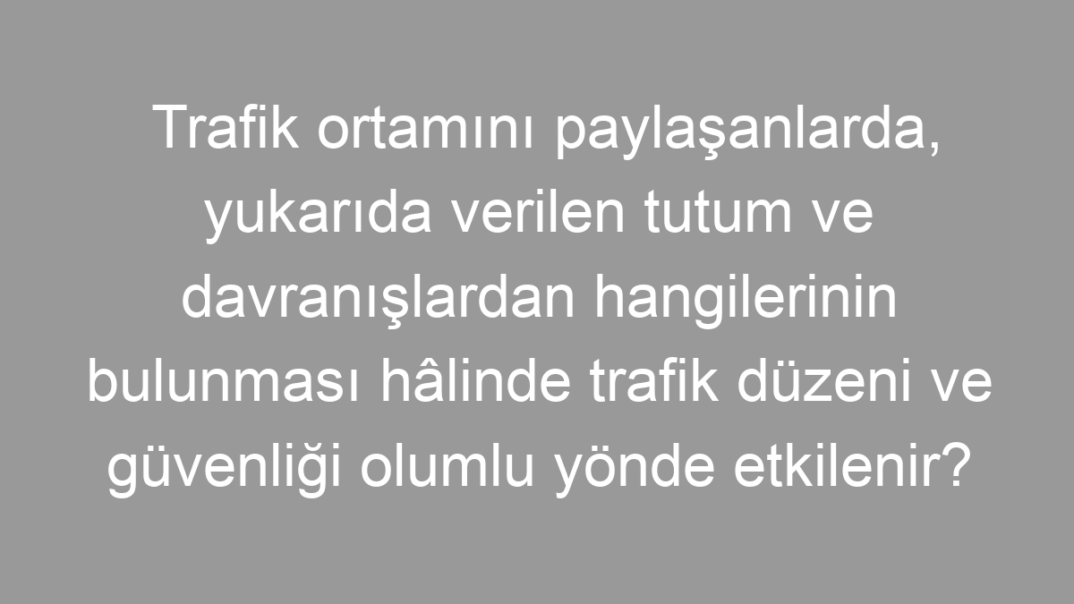 Trafik ortamını paylaşanlarda, yukarıda verilen tutum ve davranışlardan hangilerinin bulunması hâlinde trafik düzeni ve güvenliği olumlu yönde etkilenir?