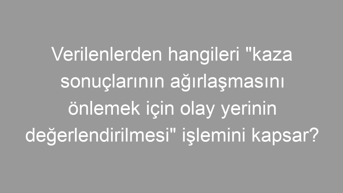 Verilenlerden hangileri "kaza sonuçlarının ağırlaşmasını önlemek için olay yerinin değerlendirilmesi" işlemini kapsar?