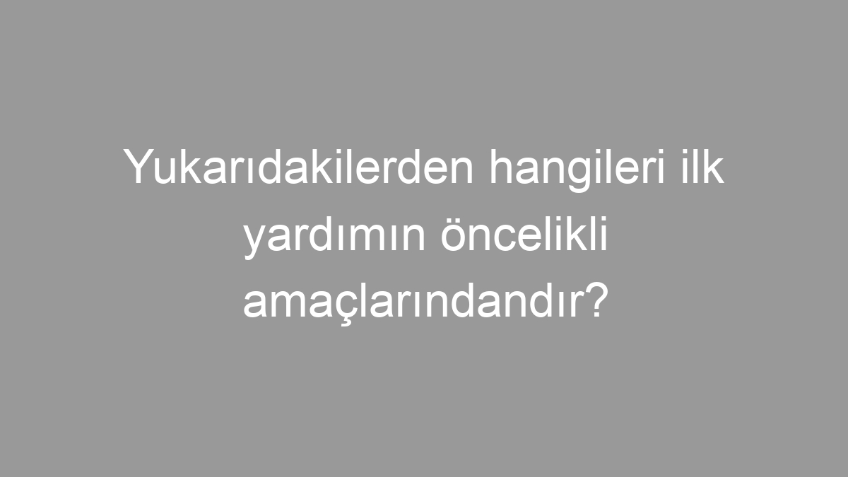 Yukarıdakilerden hangileri ilk yardımın öncelikli amaçlarındandır?