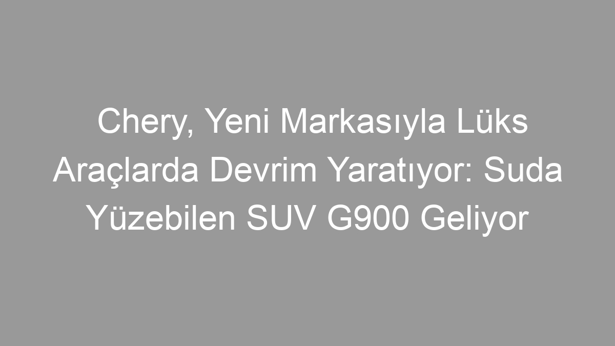 Chery, Yeni Markasıyla Lüks Araçlarda Devrim Yaratıyor: Suda Yüzebilen SUV G900 Geliyor