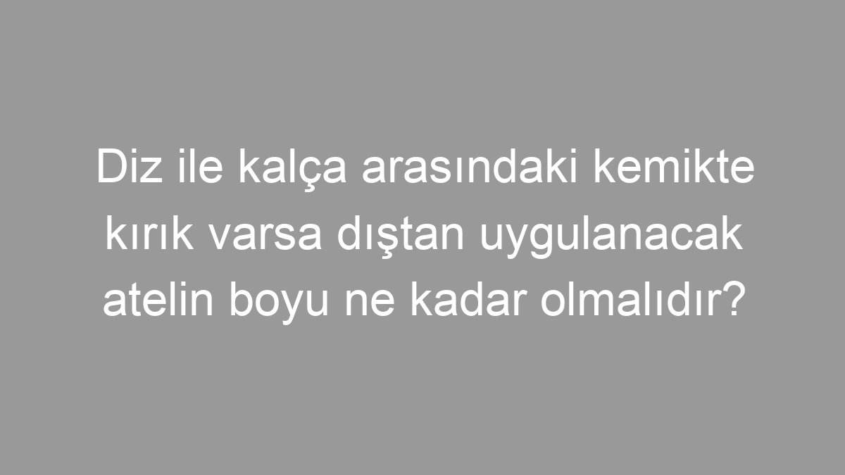 Diz ile kalça arasındaki kemikte kırık varsa dıştan uygulanacak atelin boyu ne kadar olmalıdır?