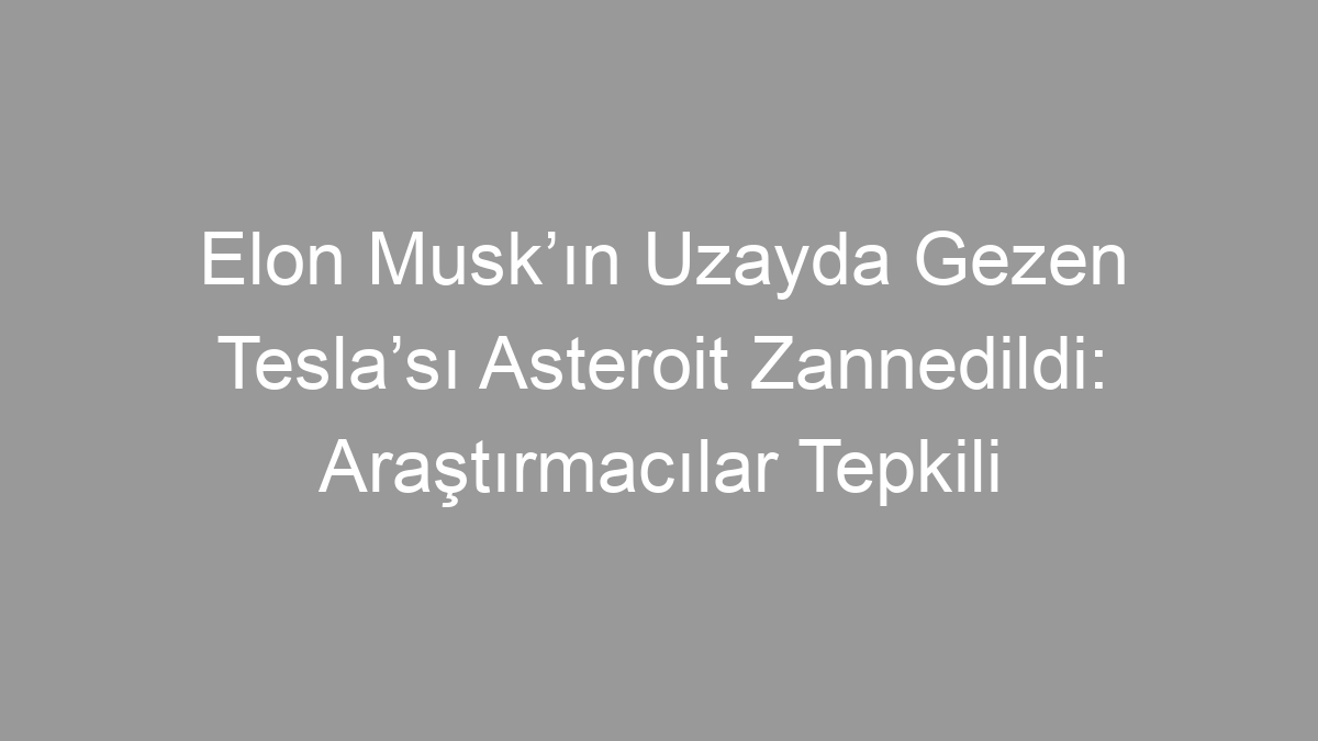 Elon Musk’ın Uzayda Gezen Tesla’sı Asteroit Zannedildi: Araştırmacılar Tepkili