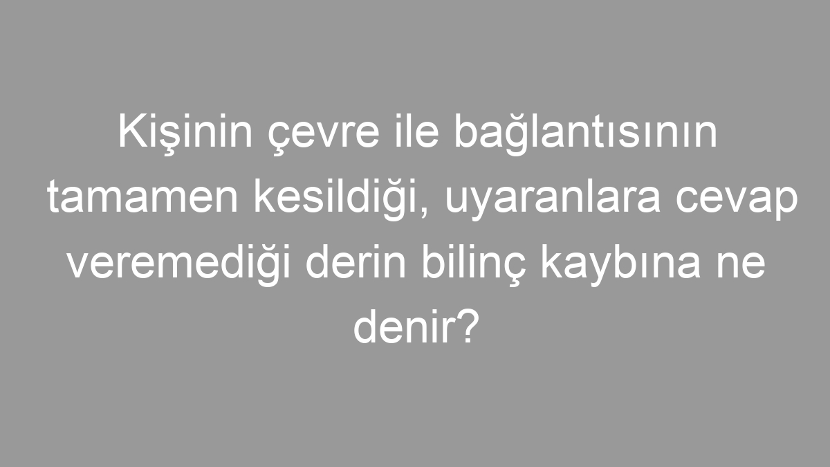 Kişinin çevre ile bağlantısının tamamen kesildiği, uyaranlara cevap veremediği derin bilinç kaybına ne denir?